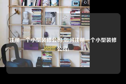 注冊(cè)一個(gè)小型裝修公司(如何注冊(cè)一個(gè)小型裝修公司)