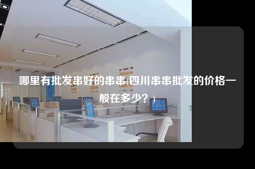 哪里有批發(fā)串好的串串(四川串串批發(fā)的價格一般在多少?)