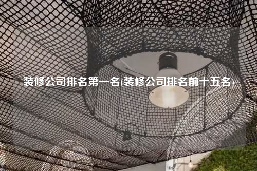 裝修公司排名第一名(裝修公司排名前十五名)