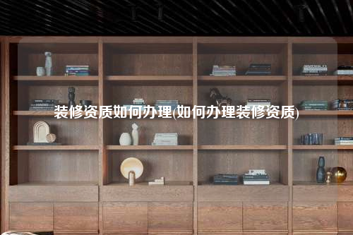 裝修資質(zhì)如何辦理(如何辦理裝修資質(zhì))