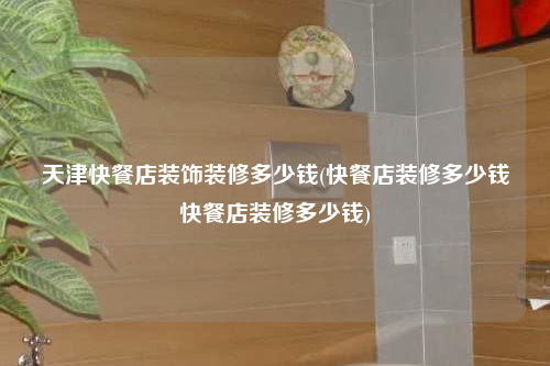 天津快餐店裝飾裝修多少錢(快餐店裝修多少錢快餐店裝修多少錢)