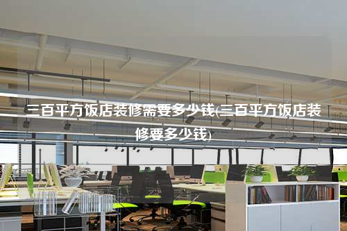 三百平方飯店裝修需要多少錢(三百平方飯店裝修要多少錢)