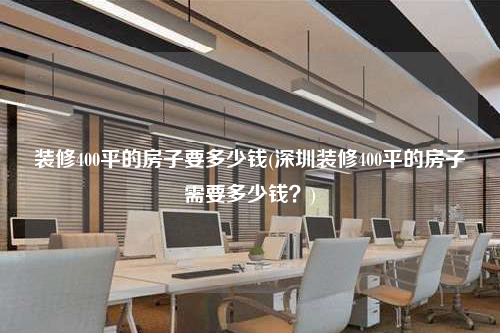裝修400平的房子要多少錢(深圳裝修400平的房子需要多少錢?)