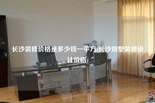 長(zhǎng)沙裝修價(jià)格是多少錢一平方(長(zhǎng)沙別墅裝修設(shè)計(jì)價(jià)格)