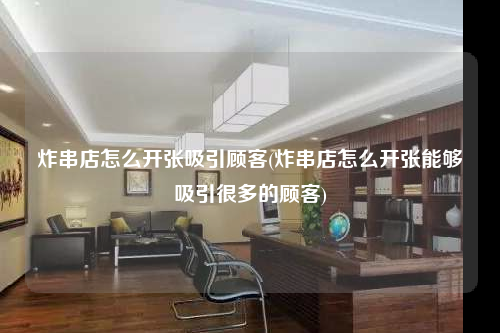 炸串店怎么開(kāi)張吸引顧客(炸串店怎么開(kāi)張能夠吸引很多的顧客)