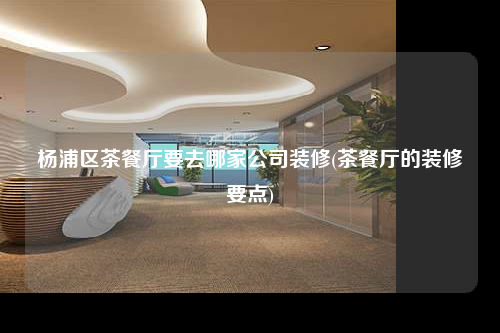 楊浦區茶餐廳要去哪家公司裝修(茶餐廳的裝修要點)