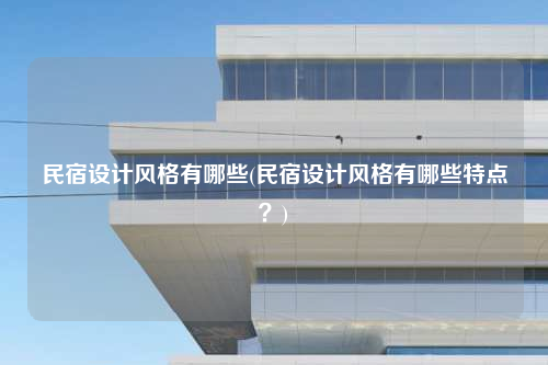 民宿設計風格有哪些(民宿設計風格有哪些特點?)