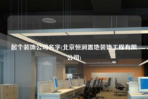 起個裝飾公司名字(北京恒潤置地裝飾工程有限公司)