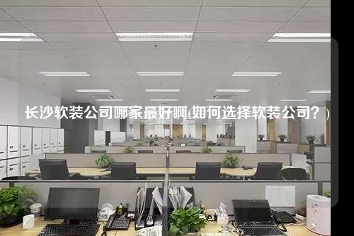 長沙軟裝公司哪家最好啊(如何選擇軟裝公司?)