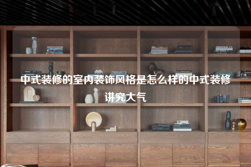 中式裝修的室內(nèi)裝飾風(fēng)格是怎么樣的中式裝修講究大氣