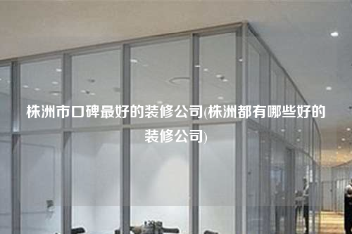 株洲市口碑最好的裝修公司(株洲都有哪些好的裝修公司)