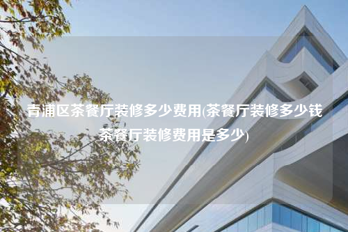 青浦區(qū)茶餐廳裝修多少費用(茶餐廳裝修多少錢茶餐廳裝修費用是多少)