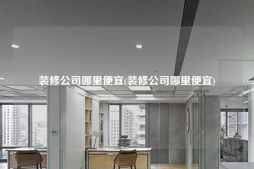 裝修公司哪里便宜(裝修公司哪里便宜)