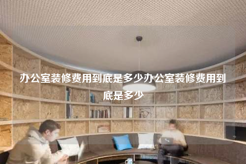 辦公室裝修費用到底是多少辦公室裝修費用到底是多少