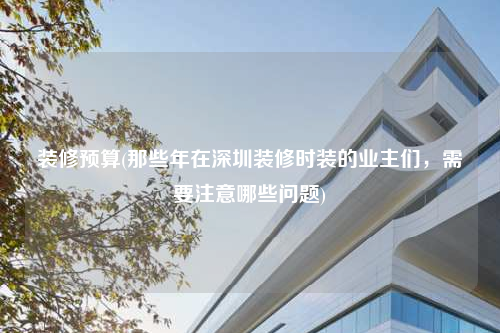 裝修預(yù)算(那些年在深圳裝修時(shí)裝的業(yè)主們,需要注意哪些問題)