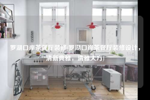 羅湖口岸茶餐廳裝修(羅湖口岸茶餐廳裝修設計,清新典雅,清雅大方)