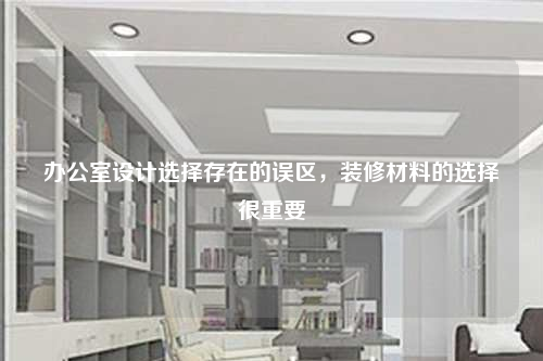 辦公室設(shè)計選擇存在的誤區(qū),裝修材料的選擇很重要