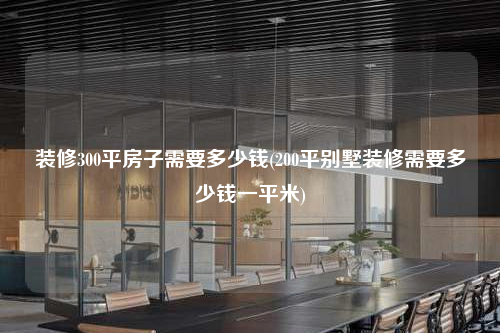 裝修300平房子需要多少錢(200平別墅裝修需要多少錢一平米)
