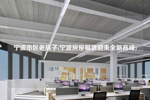 寧波市區老房子(寧波房屋租賃迎來全新高峰)