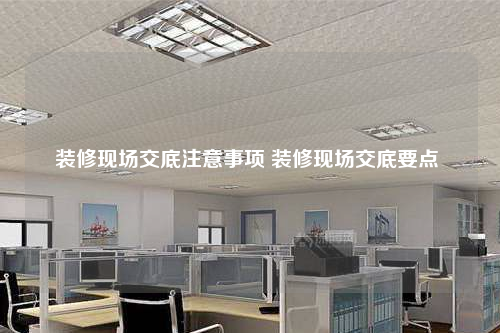 裝修現場交底注意事項 裝修現場交底要點