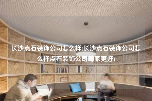 長沙點(diǎn)石裝飾公司怎么樣(長沙點(diǎn)石裝飾公司怎么樣點(diǎn)石裝飾公司哪家更好)