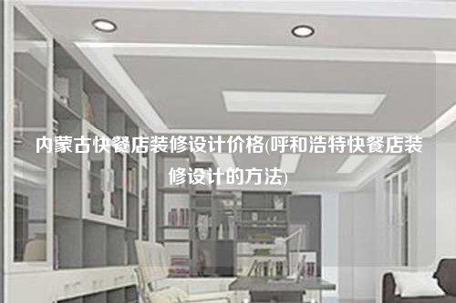 內(nèi)蒙古快餐店裝修設(shè)計(jì)價(jià)格(呼和浩特快餐店裝修設(shè)計(jì)的方法)